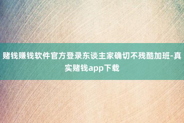 赌钱赚钱软件官方登录东谈主家确切不残酷加班-真实赌钱app下载