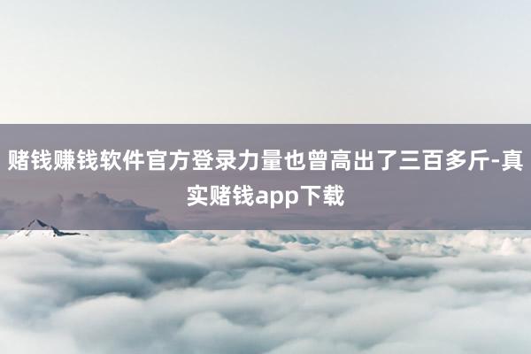 赌钱赚钱软件官方登录力量也曾高出了三百多斤-真实赌钱app下载