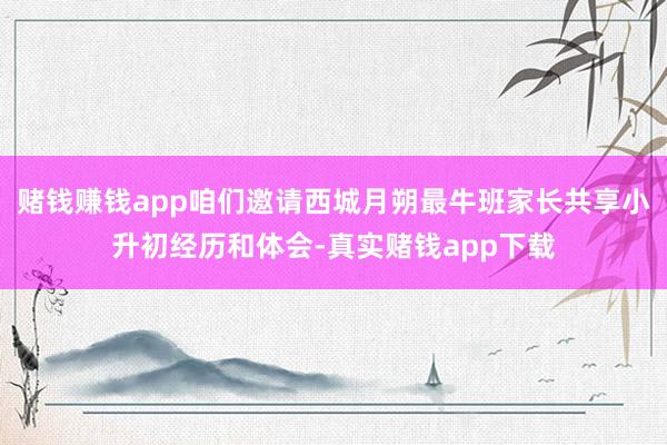 赌钱赚钱app咱们邀请西城月朔最牛班家长共享小升初经历和体会-真实赌钱app下载