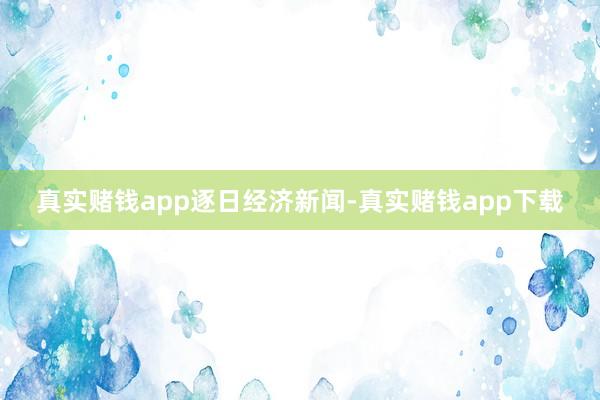 真实赌钱app逐日经济新闻-真实赌钱app下载