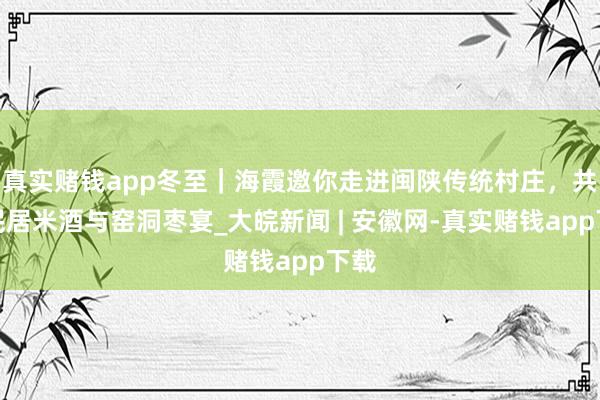 真实赌钱app冬至｜海霞邀你走进闽陕传统村庄，共品民居米酒与窑洞枣宴_大皖新闻 | 安徽网-真实赌钱app下载