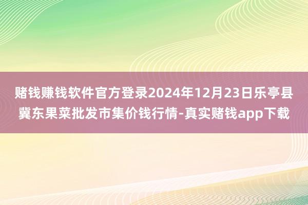 赌钱赚钱软件官方登录2024年12月23日乐亭县冀东果菜批发市集价钱行情-真实赌钱app下载
