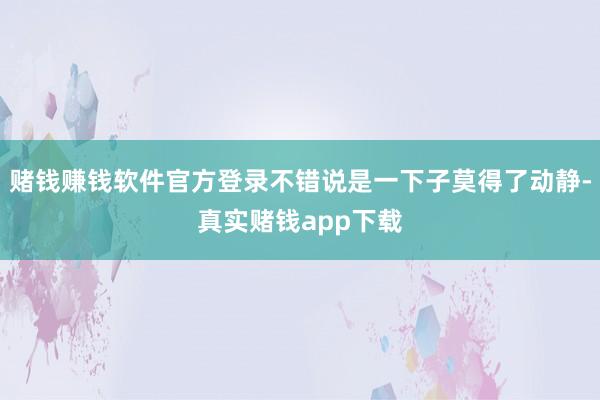 赌钱赚钱软件官方登录不错说是一下子莫得了动静-真实赌钱app下载