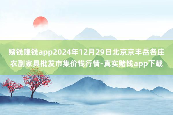 赌钱赚钱app2024年12月29日北京京丰岳各庄农副家具批发市集价钱行情-真实赌钱app下载