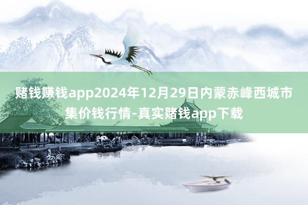 赌钱赚钱app2024年12月29日内蒙赤峰西城市集价钱行情-真实赌钱app下载