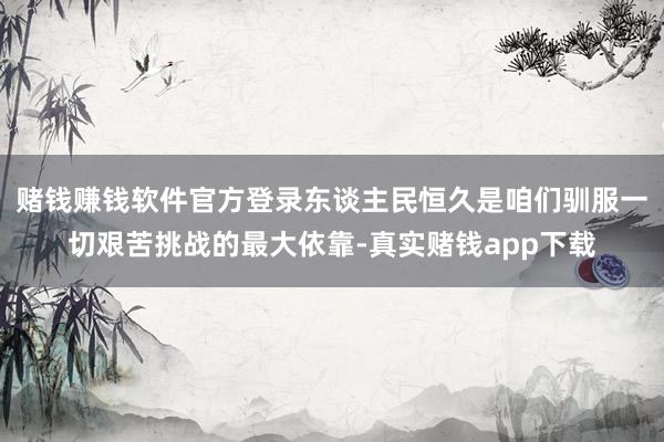 赌钱赚钱软件官方登录东谈主民恒久是咱们驯服一切艰苦挑战的最大依靠-真实赌钱app下载