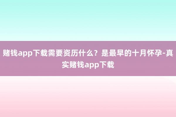赌钱app下载需要资历什么？是最早的十月怀孕-真实赌钱app下载