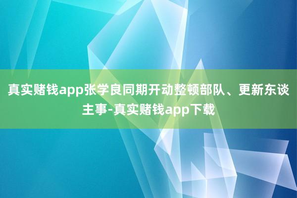 真实赌钱app张学良同期开动整顿部队、更新东谈主事-真实赌钱app下载