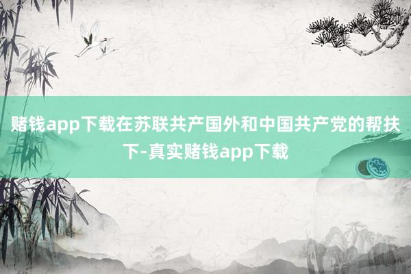 赌钱app下载在苏联共产国外和中国共产党的帮扶下-真实赌钱app下载