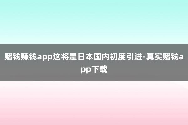 赌钱赚钱app这将是日本国内初度引进-真实赌钱app下载