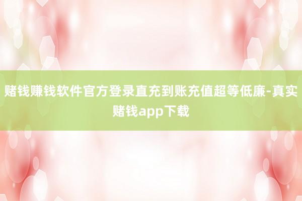 赌钱赚钱软件官方登录直充到账充值超等低廉-真实赌钱app下载