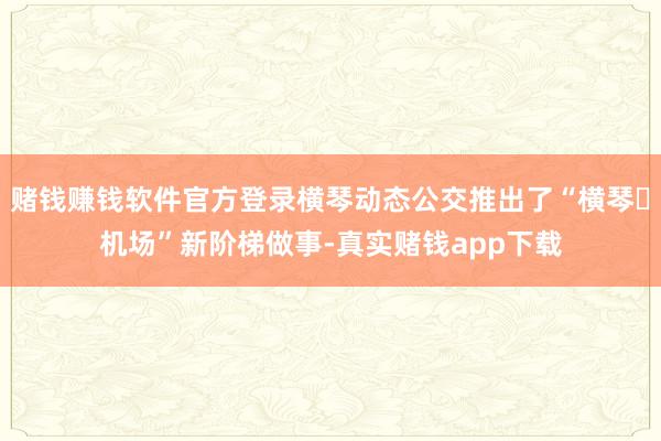 赌钱赚钱软件官方登录横琴动态公交推出了“横琴⇌机场”新阶梯做事-真实赌钱app下载