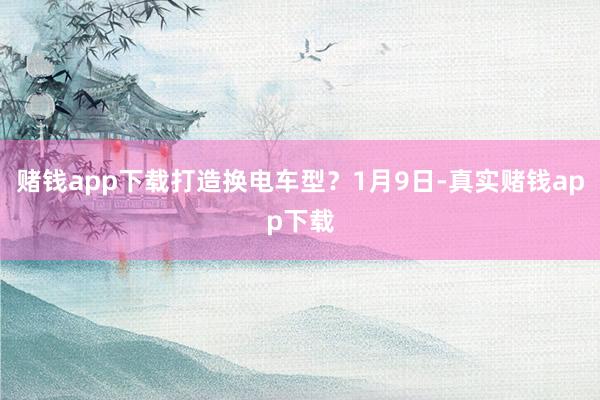 赌钱app下载打造换电车型？1月9日-真实赌钱app下载