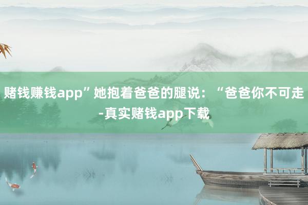 赌钱赚钱app”她抱着爸爸的腿说：“爸爸你不可走-真实赌钱app下载