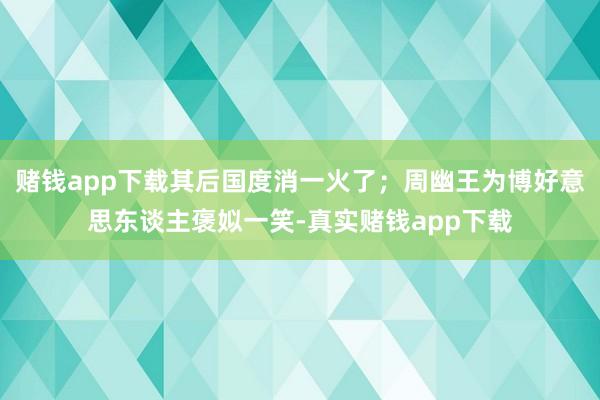 赌钱app下载其后国度消一火了；周幽王为博好意思东谈主褒姒一笑-真实赌钱app下载