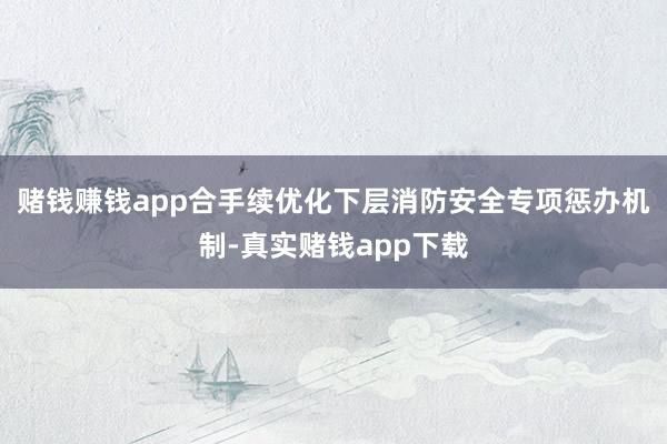 赌钱赚钱app合手续优化下层消防安全专项惩办机制-真实赌钱app下载