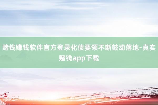 赌钱赚钱软件官方登录化债要领不断鼓动落地-真实赌钱app下载