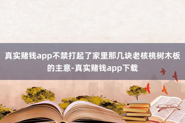真实赌钱app不禁打起了家里那几块老核桃树木板的主意-真实赌钱app下载