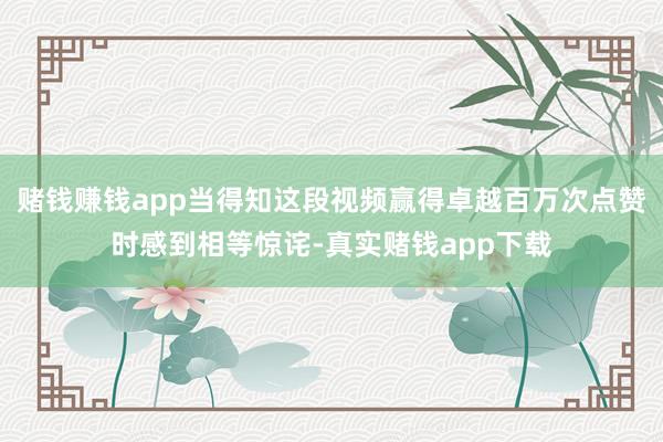 赌钱赚钱app当得知这段视频赢得卓越百万次点赞时感到相等惊诧-真实赌钱app下载