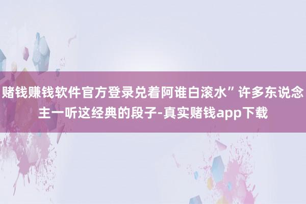 赌钱赚钱软件官方登录兑着阿谁白滚水”许多东说念主一听这经典的段子-真实赌钱app下载
