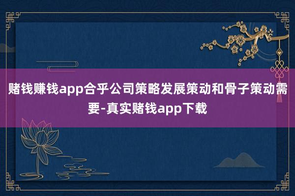 赌钱赚钱app合乎公司策略发展策动和骨子策动需要-真实赌钱app下载