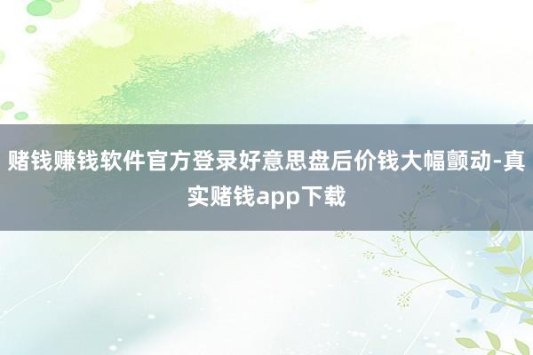 赌钱赚钱软件官方登录好意思盘后价钱大幅颤动-真实赌钱app下载
