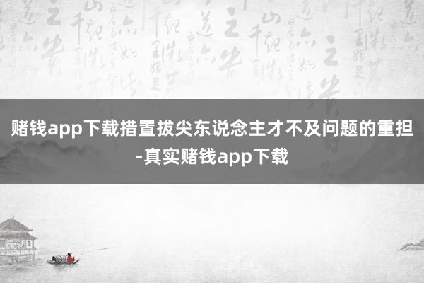 赌钱app下载措置拔尖东说念主才不及问题的重担-真实赌钱app下载