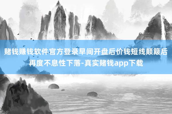 赌钱赚钱软件官方登录早间开盘后价钱短线颠簸后再度不息性下落-真实赌钱app下载