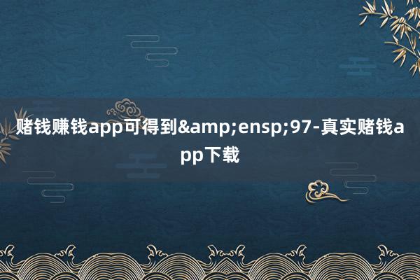 赌钱赚钱app可得到&ensp;97-真实赌钱app下载