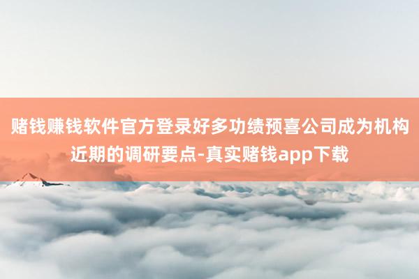 赌钱赚钱软件官方登录好多功绩预喜公司成为机构近期的调研要点-真实赌钱app下载