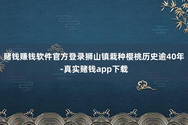 赌钱赚钱软件官方登录狮山镇栽种樱桃历史逾40年-真实赌钱app下载