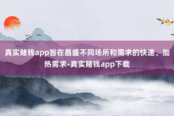 真实赌钱app旨在昌盛不同场所和需求的快速、加热需求-真实赌钱app下载