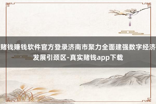 赌钱赚钱软件官方登录济南市聚力全面建强数字经济发展引颈区-真实赌钱app下载