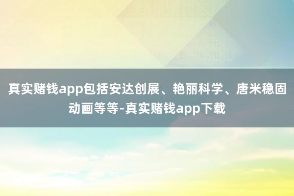 真实赌钱app包括安达创展、艳丽科学、唐米稳固动画等等-真实赌钱app下载