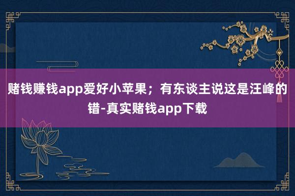 赌钱赚钱app爱好小苹果;有东谈主说这是汪峰的错-真实赌钱app下载