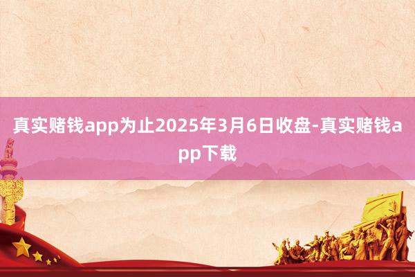 真实赌钱app为止2025年3月6日收盘-真实赌钱app下载