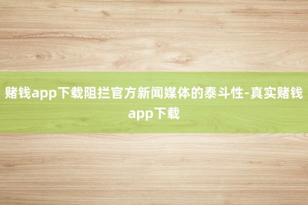 赌钱app下载阻拦官方新闻媒体的泰斗性-真实赌钱app下载