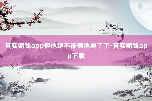 真实赌钱app但他绝不徘徊地罢了了-真实赌钱app下载
