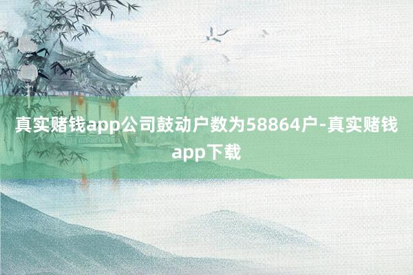 真实赌钱app公司鼓动户数为58864户-真实赌钱app下载