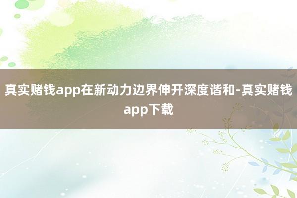 真实赌钱app在新动力边界伸开深度谐和-真实赌钱app下载