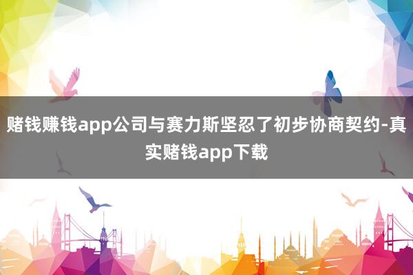 赌钱赚钱app公司与赛力斯坚忍了初步协商契约-真实赌钱app下载