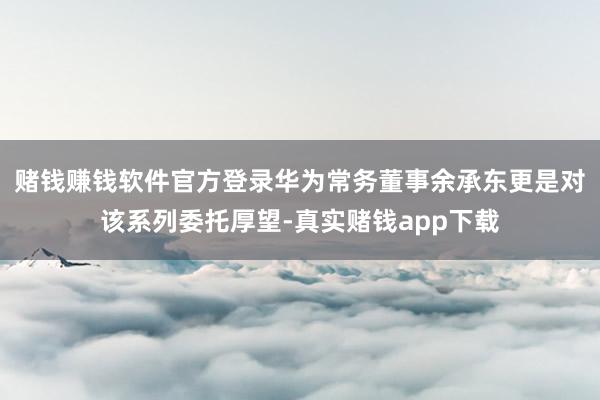 赌钱赚钱软件官方登录华为常务董事余承东更是对该系列委托厚望-真实赌钱app下载