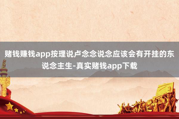 赌钱赚钱app按理说卢念念说念应该会有开挂的东说念主生-真实赌钱app下载