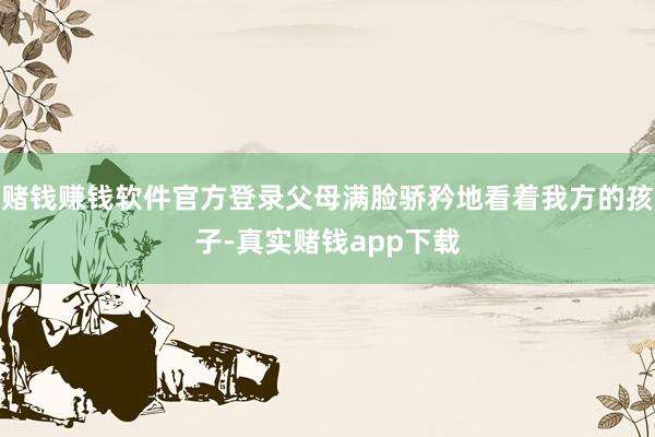 赌钱赚钱软件官方登录父母满脸骄矜地看着我方的孩子-真实赌钱app下载