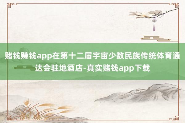 赌钱赚钱app在第十二届宇宙少数民族传统体育通达会驻地酒店-真实赌钱app下载