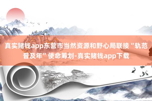 真实赌钱app东营市当然资源和野心局联接“轨范普及年”使命筹划-真实赌钱app下载