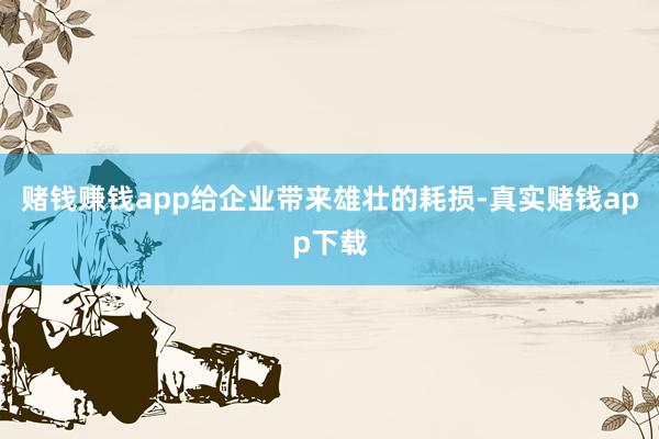 赌钱赚钱app给企业带来雄壮的耗损-真实赌钱app下载