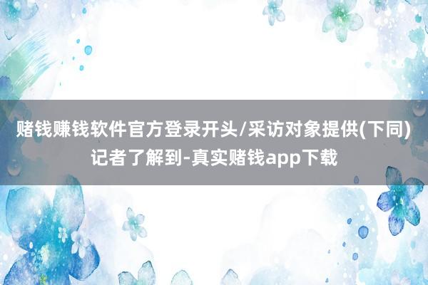 赌钱赚钱软件官方登录　　开头/采访对象提供(下同)　　记者了解到-真实赌钱app下载