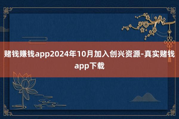 赌钱赚钱app2024年10月加入创兴资源-真实赌钱app下载