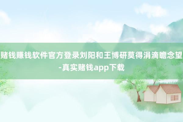 赌钱赚钱软件官方登录刘阳和王博研莫得涓滴瞻念望-真实赌钱app下载